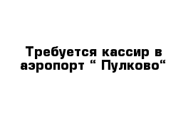 Требуется кассир в аэропорт “ Пулково“